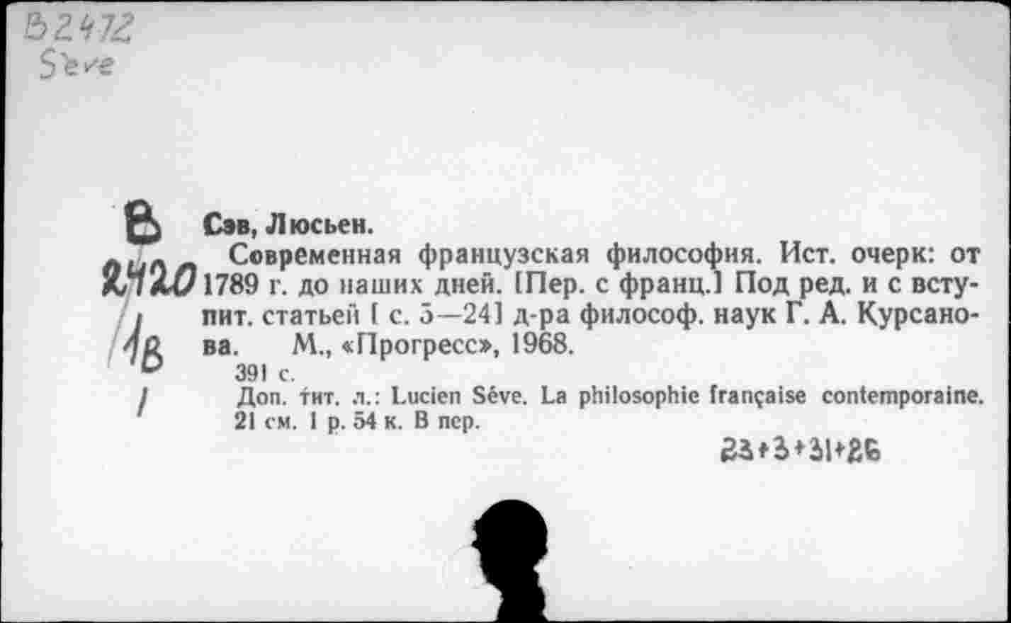 ﻿
Сэв, Люсьен.
лил zi Современная французская философия. Ист. очерк: от Ш 1789 г. до наших дней. [Пер. с франц.] Под ред. и с вступит. статьей ( с. 5—24] д-ра философ, наук Г. А. Курсано-ва. М., «Прогресс», 1968.
391 с.
Доп. тит. л.: Lucien Sève. La philosophie française contemporaine. 21 см. 1 p. 54 к. B nep.